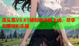 汤头条V6.67破解版全新上线，尽享无限观影乐趣