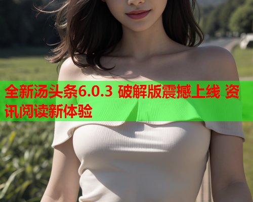 全新汤头条6.0.3 破解版震撼上线 资讯阅读新体验