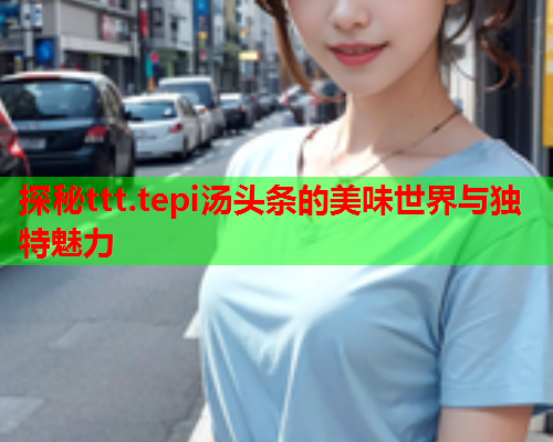 探秘ttt.tepi汤头条的美味世界与独特魅力