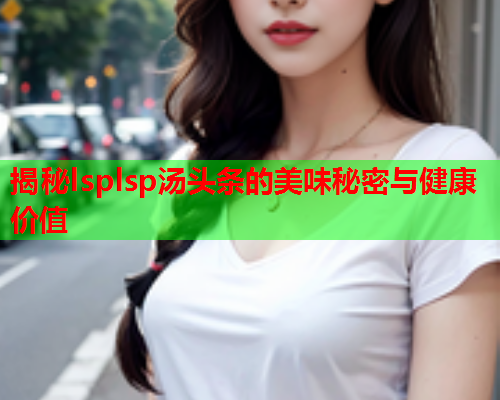 揭秘lsplsp汤头条的美味秘密与健康价值