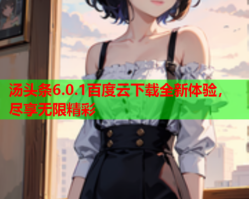 汤头条6.0.1百度云下载全新体验，尽享无限精彩