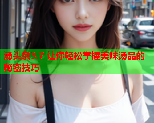 汤头条3.7 让你轻松掌握美味汤品的秘密技巧